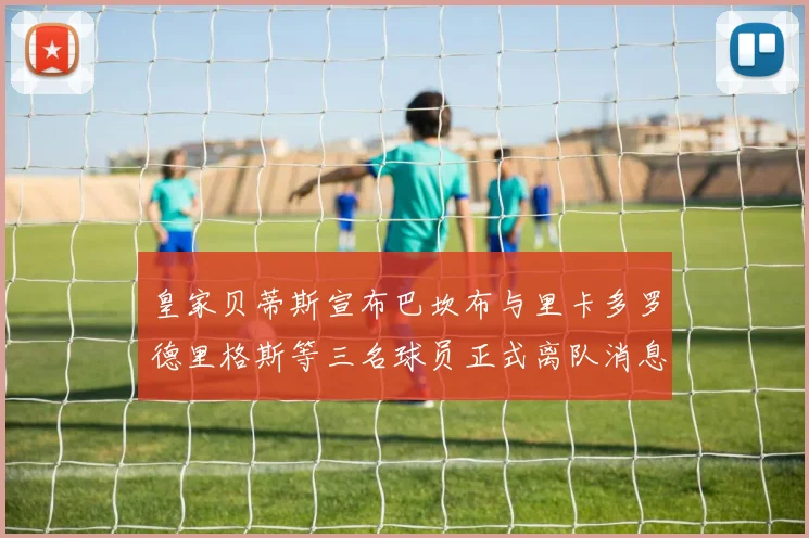 皇家贝蒂斯宣布巴坎布与里卡多罗德里格斯等三名球员正式离队消息