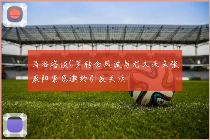 马洛塔谈C罗转会风波与尤文未来张康阳紧急邀约引发关注