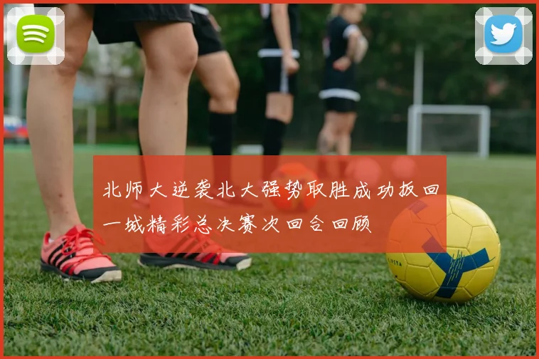 北师大逆袭北大强势取胜成功扳回一城精彩总决赛次回合回顾