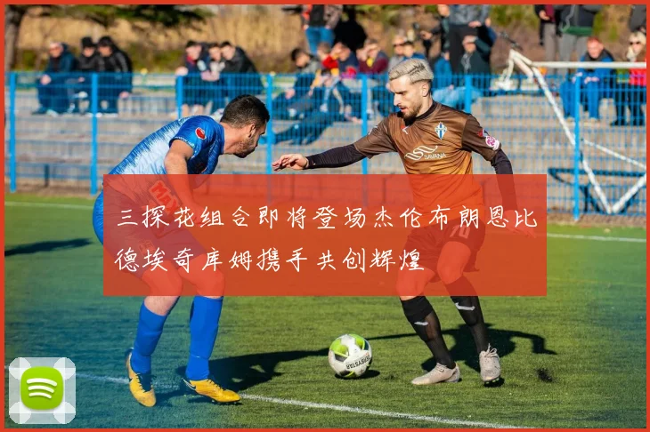 三探花组合即将登场杰伦布朗恩比德埃奇库姆携手共创辉煌