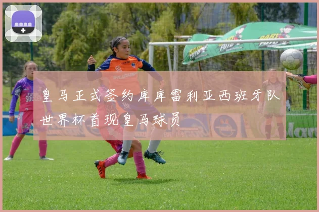 皇马正式签约库库雷利亚西班牙队世界杯首现皇马球员