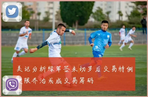 美记分析绿军签米切罗后交易特例受限乔治或成交易筹码
