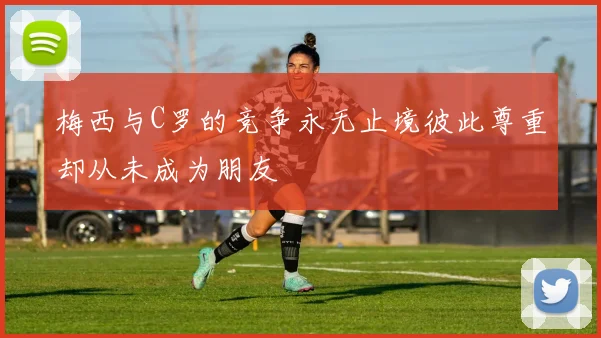 梅西与C罗的竞争永无止境彼此尊重却从未成为朋友