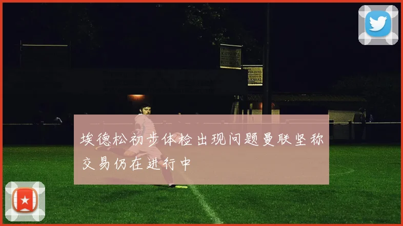 埃德松初步体检出现问题曼联坚称交易仍在进行中