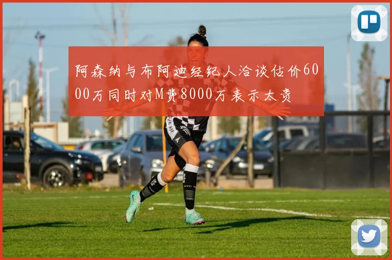 阿森纳与布阿迪经纪人洽谈估价6000万同时对M费8000万表示太贵