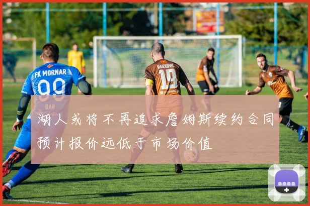 湖人或将不再追求詹姆斯续约合同预计报价远低于市场价值