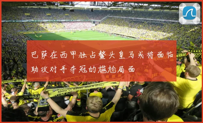 巴萨在西甲独占鳌头皇马或将面临助攻对手夺冠的尴尬局面