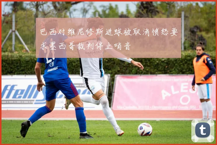 巴西对维尼修斯进球被取消愤怒要求墨西哥裁判停止哨音