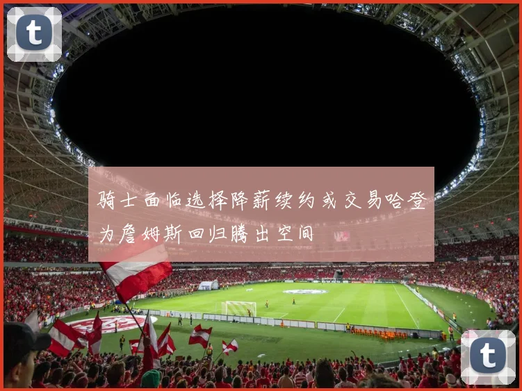 骑士面临选择降薪续约或交易哈登为詹姆斯回归腾出空间