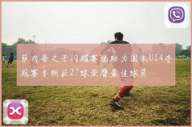 萨内蒂之子闪耀赛场助力国米U14夺冠赛季斩获27球荣膺最佳球员