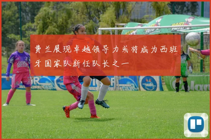 费兰展现卓越领导力或将成为西班牙国家队新任队长之一
