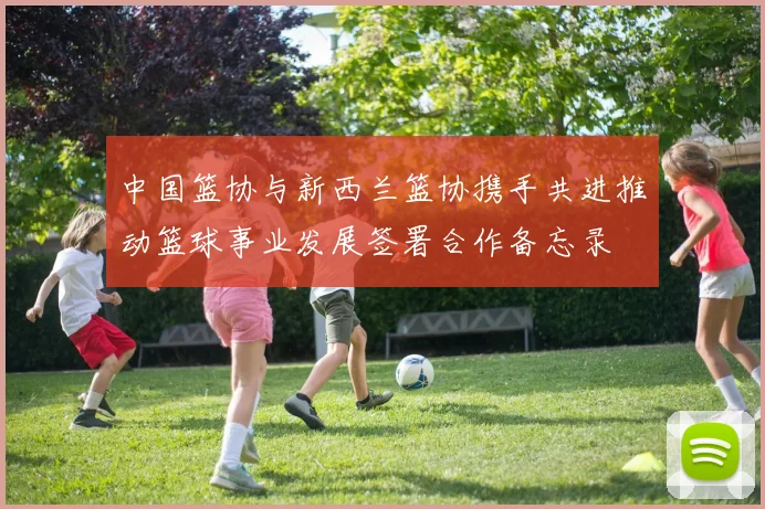 中国篮协与新西兰篮协携手共进推动篮球事业发展签署合作备忘录