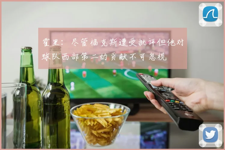 霍里：尽管福克斯遭受批评但他对球队西部第二的贡献不可忽视