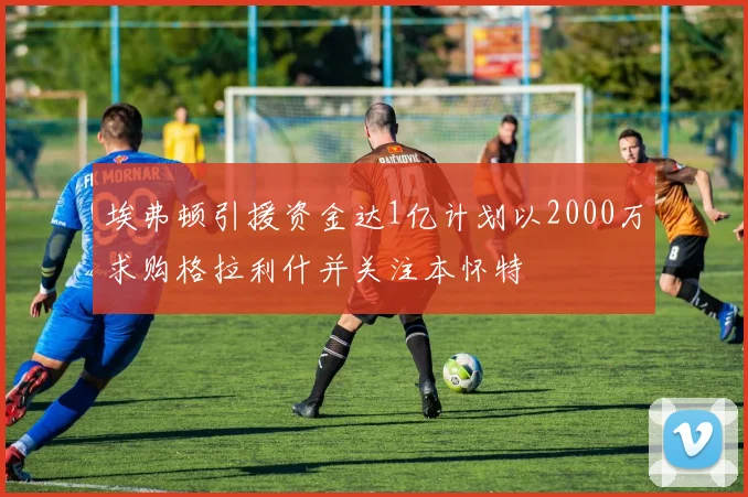 埃弗顿引援资金达1亿计划以2000万求购格拉利什并关注本怀特
