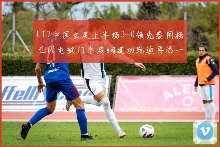 U17中国女足上半场3-0领先泰国杨兰闪电破门李启娴建功宛迪再添一分