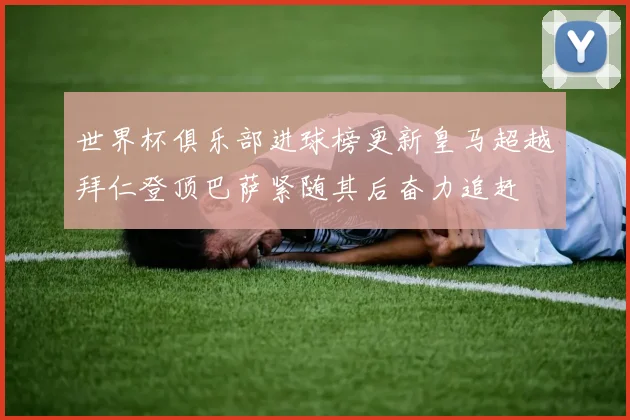 世界杯俱乐部进球榜更新皇马超越拜仁登顶巴萨紧随其后奋力追赶