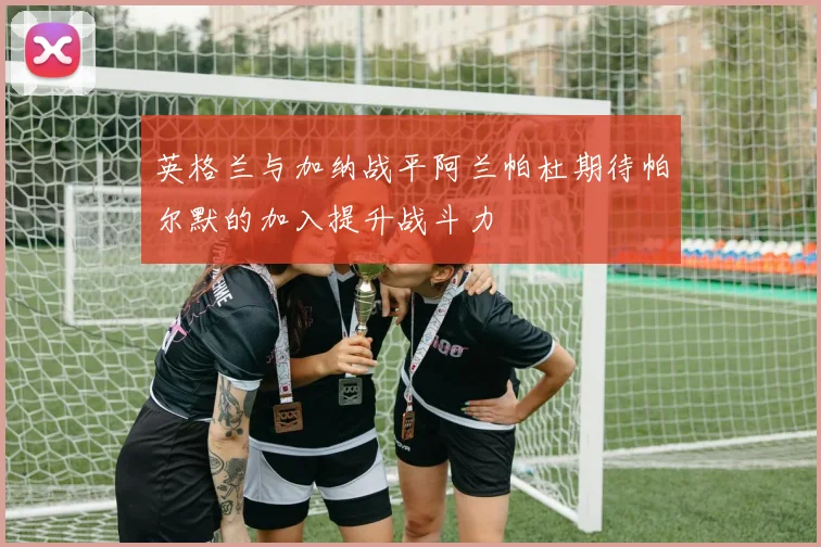 英格兰与加纳战平阿兰帕杜期待帕尔默的加入提升战斗力