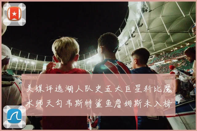美媒评选湖人队史五大巨星科比魔术师天勾韦斯特鲨鱼詹姆斯未入榜引争议