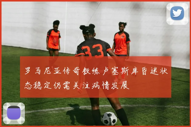 罗马尼亚传奇教练卢塞斯库昏迷状态稳定仍需关注病情发展
