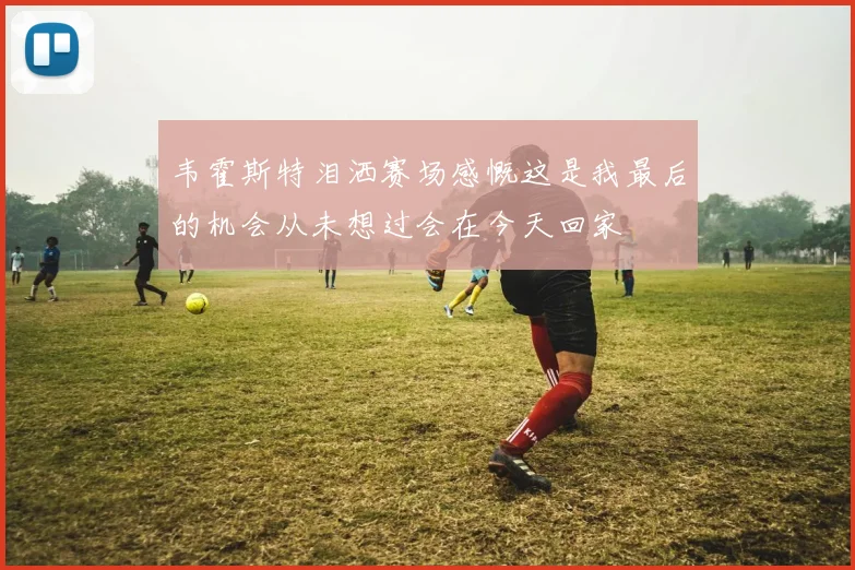 韦霍斯特泪洒赛场感慨这是我最后的机会从未想过会在今天回家